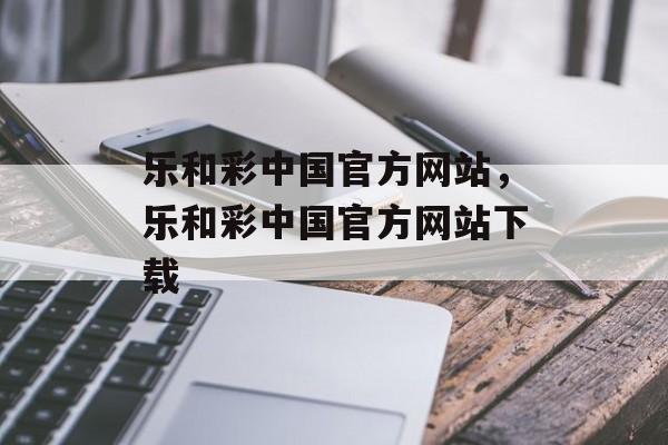 乐和彩中国官方网站，乐和彩中国官方网站下载